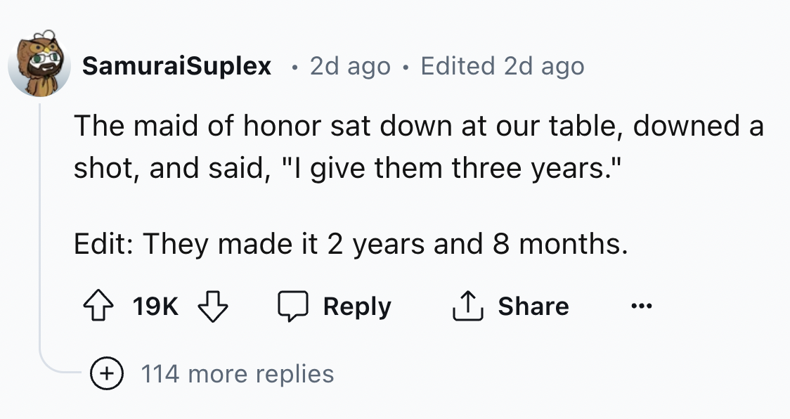 number - SamuraiSuplex 2d ago Edited 2d ago The maid of honor sat down at our table, downed a shot, and said, "I give them three years." Edit They made it 2 years and 8 months. 19K 114 more replies